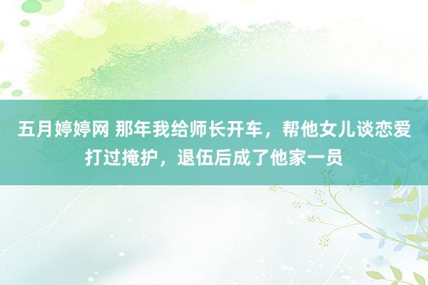 五月婷婷网 那年我给师长开车，帮他女儿谈恋爱打过掩护，退伍后成了他家一员