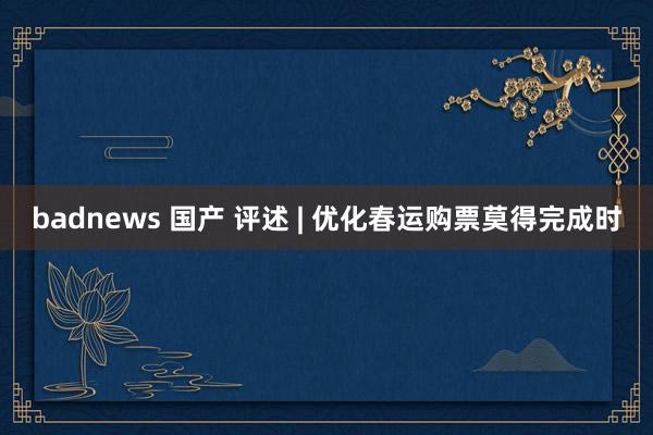 badnews 国产 评述 | 优化春运购票莫得完成时