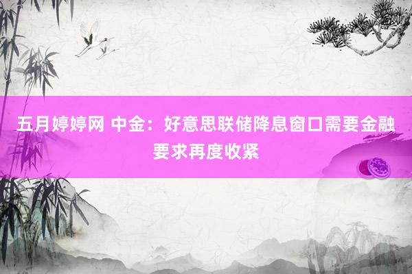 五月婷婷网 中金：好意思联储降息窗口需要金融要求再度收紧