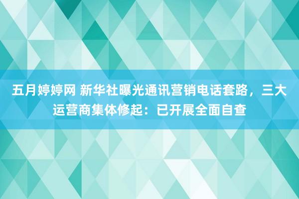 五月婷婷网 新华社曝光通讯营销电话套路，三大运营商集体修起：已开展全面自查