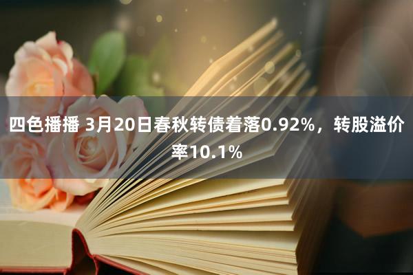 四色播播 3月20日春秋转债着落0.92%，转股溢价率10.1%