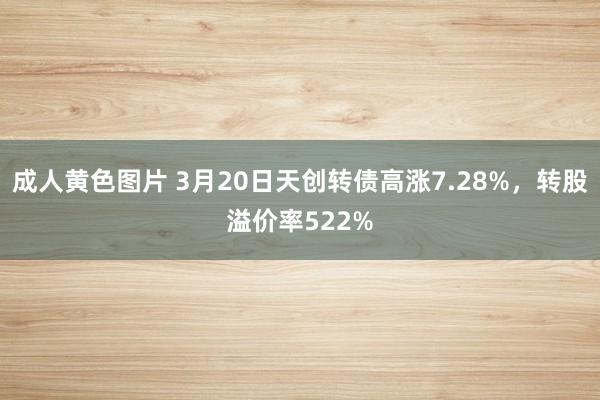 成人黄色图片 3月20日天创转债高涨7.28%，转股溢价率522%