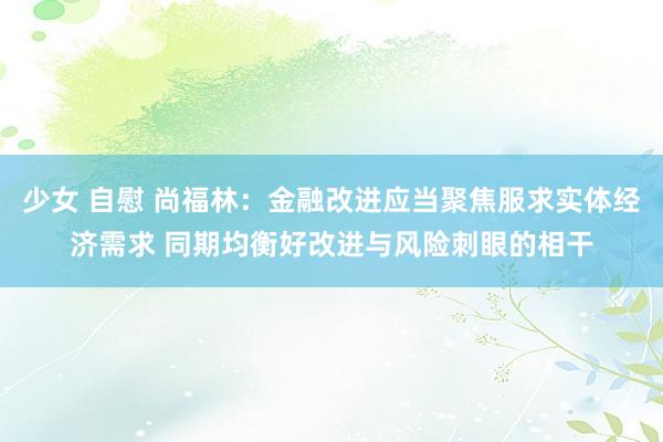 少女 自慰 尚福林：金融改进应当聚焦服求实体经济需求 同期均衡好改进与风险刺眼的相干