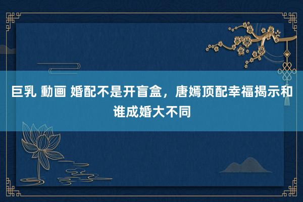 巨乳 動画 婚配不是开盲盒，唐嫣顶配幸福揭示和谁成婚大不同