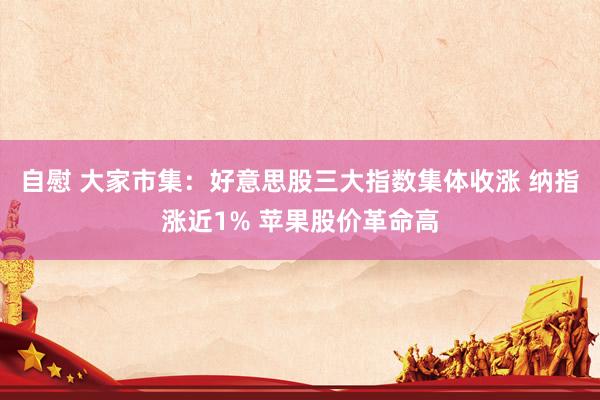 自慰 大家市集：好意思股三大指数集体收涨 纳指涨近1% 苹果股价革命高