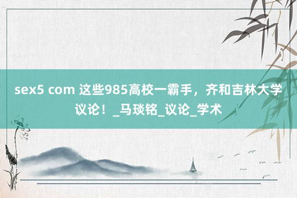 sex5 com 这些985高校一霸手，齐和吉林大学议论！_马琰铭_议论_学术