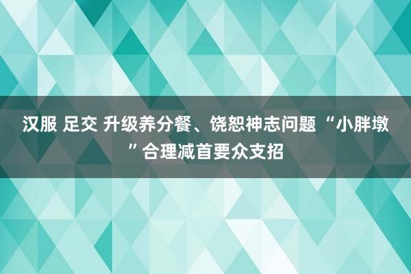 汉服 足交 升级养分餐、饶恕神志问题 “小胖墩”合理减首要众支招