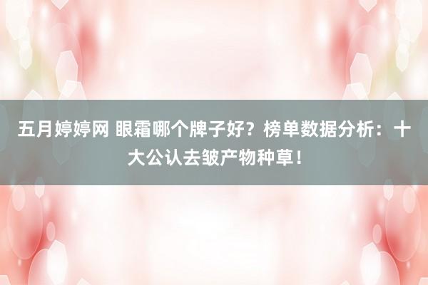 五月婷婷网 眼霜哪个牌子好？榜单数据分析：十大公认去皱产物种草！