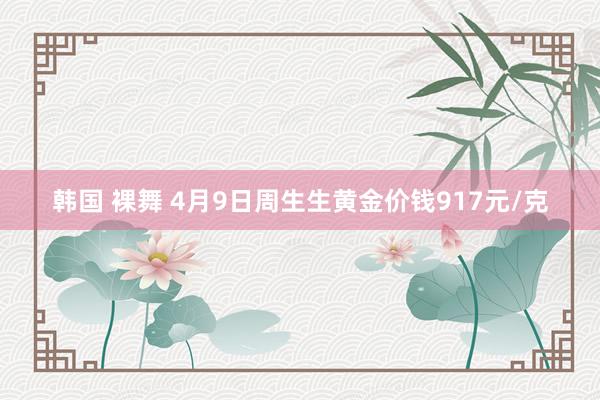 韩国 裸舞 4月9日周生生黄金价钱917元/克