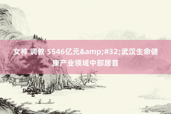 女神 调教 5546亿元&#32;武汉生命健康产业领域中部居首