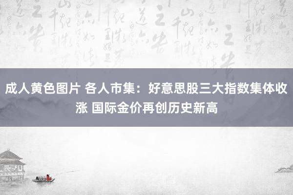 成人黄色图片 各人市集：好意思股三大指数集体收涨 国际金价再创历史新高