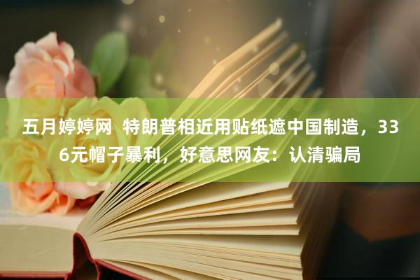 五月婷婷网  特朗普相近用贴纸遮中国制造，336元帽子暴利，好意思网友：认清骗局