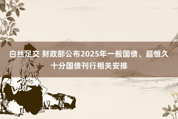 白丝足交 财政部公布2025年一般国债、超恒久十分国债刊行相关安排