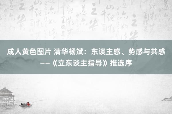 成人黄色图片 清华杨斌：东谈主感、势感与共感——《立东谈主指导》推选序