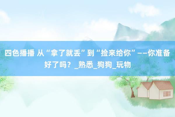 四色播播 从“拿了就丢”到“捡来给你”——你准备好了吗？_熟悉_狗狗_玩物