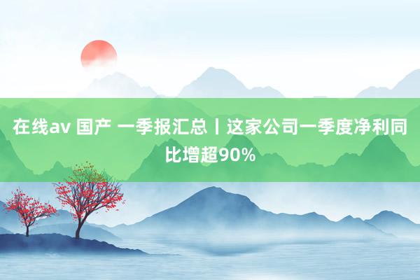 在线av 国产 一季报汇总丨这家公司一季度净利同比增超90%