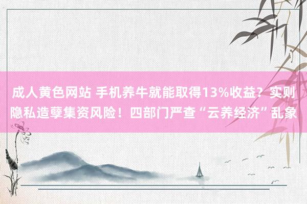 成人黄色网站 手机养牛就能取得13%收益？实则隐私造孽集资风险！四部门严查“云养经济”乱象