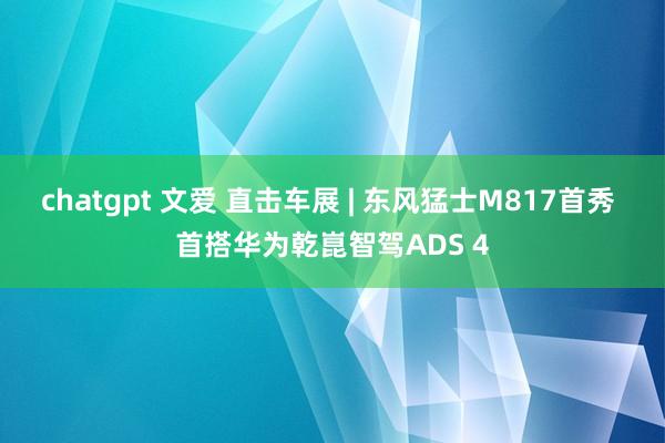 chatgpt 文爱 直击车展 | 东风猛士M817首秀 首搭华为乾崑智驾ADS 4